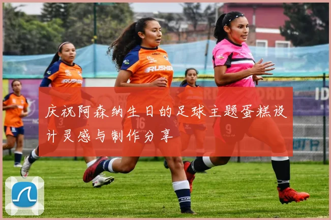 庆祝阿森纳生日的足球主题蛋糕设计灵感与制作分享