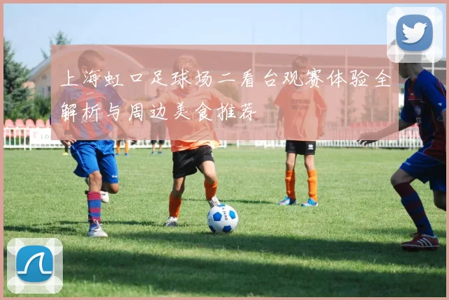 上海虹口足球场二看台观赛体验全解析与周边美食推荐