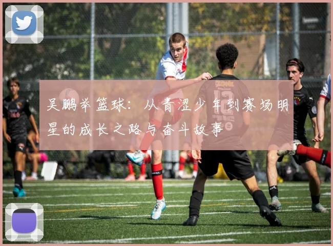 吴鹏举篮球：从青涩少年到赛场明星的成长之路与奋斗故事