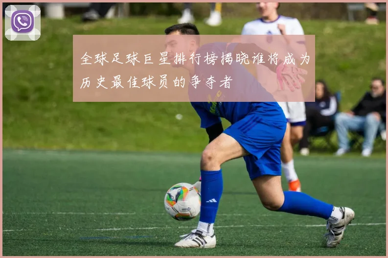 全球足球巨星排行榜揭晓谁将成为历史最佳球员的争夺者
