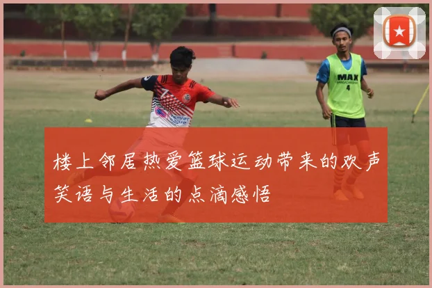 楼上邻居热爱篮球运动带来的欢声笑语与生活的点滴感悟